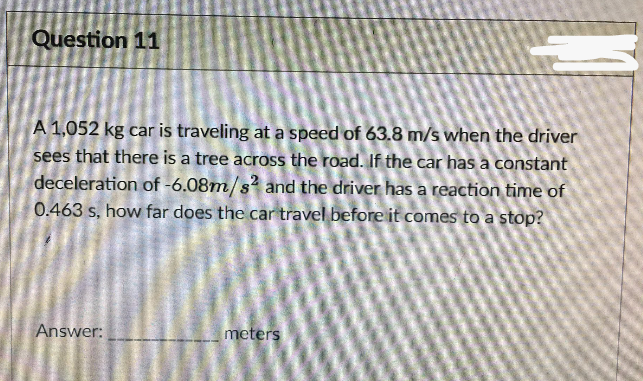 Question 11
A 1,052 kg car is traveling at a speed of 63.8 m/s when the driver
sees that there is a tree across the road. If the car has a constant
deceleration of -6.08m/s? and the driver has a reaction time of
0.463 s, how far does the car travel before it comes to a stop?
Answer:
meters
