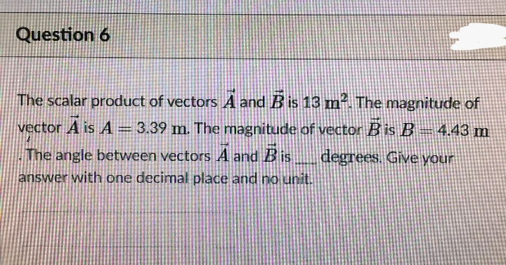 Question 6
The scalar product of vectors A and B is 13 m² The magnitude of
vector A is A = 3.39 m. The magnitude of vector B is B– 4.43 m
The angle between vectors A and Bis
degrees. Give your
answer with one decimal place and no unit.
