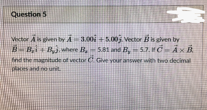 Question 5
3.00 + 5.00j. Vector Bis given by
5.81 and B, = 5.7. If C A × B.
Vector A is given by A =
B=B,i + B,j,where B. =
%3
find the magnitude of vector C. Give your answer with two decimal
places and no unit.
