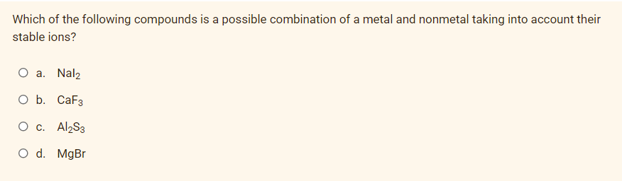 Which of the following compounds is a possible combination of a metal and nonmetal taking into account their
stable ions?
O a. Nal2
O b. CaF3
О с. AlzS3
O d. MgBr
