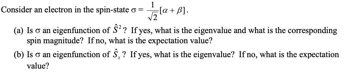 1
Consider an electron in the spin-state σ =
√2
=[α + B].
(a) Is σ an eigenfunction of Ŝ²? If yes, what is the eigenvalue and what is the corresponding
spin magnitude? If no, what is the expectation value?
(b) Is σ an eigenfunction of Ŝ, ? If yes, what is the eigenvalue? If no, what is the expectation
value?