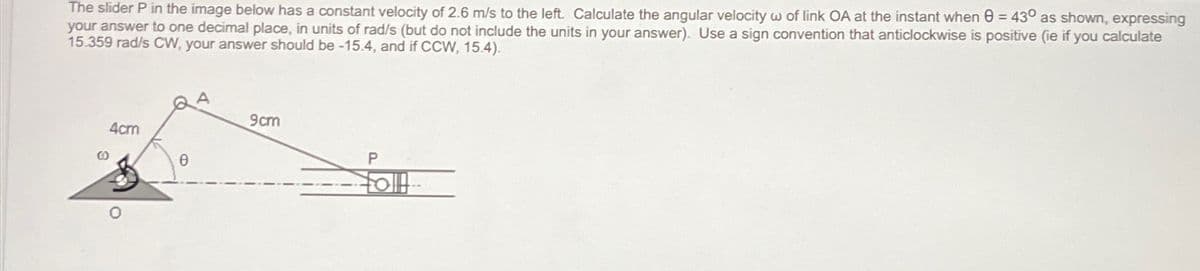 The slider P in the image below has a constant velocity of 2.6 m/s to the left. Calculate the angular velocity w of link OA at the instant when 43° as shown, expressing
your answer to one decimal place, in units of rad/s (but do not include the units in your answer). Use a sign convention that anticlockwise is positive (ie if you calculate
15.359 rad/s CW, your answer should be -15.4, and if CCW, 15.4).
A
9cm
4cm
P
Ө
0