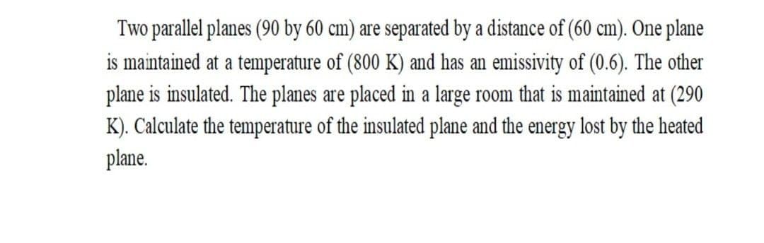 Two parallel planes (90 by 60 cm) are separated by a distance of (60 cm). One plane
is maintained at a temperature of (800 K) and has an emissivity of (0.6). The other
plane is insulated. The planes are placed in a large room that is maintained at (290
K). Calculate the temperature of the insulated plane and the energy lost by the heated
plane.