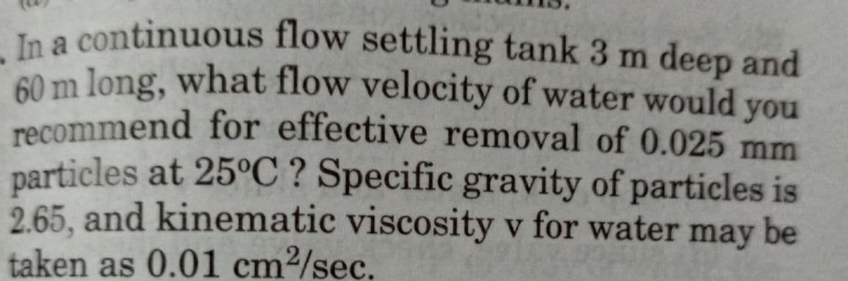 In a continuous flow settling tank 3 m deep and
60 m long, what flow velocity of water would you
recommend for effective removal of 0.025 mm
particles at 25°C ? Specific gravity of particles is
2.65, and kinematic viscosity v for water may be
taken as 0.01 cm²/sec.