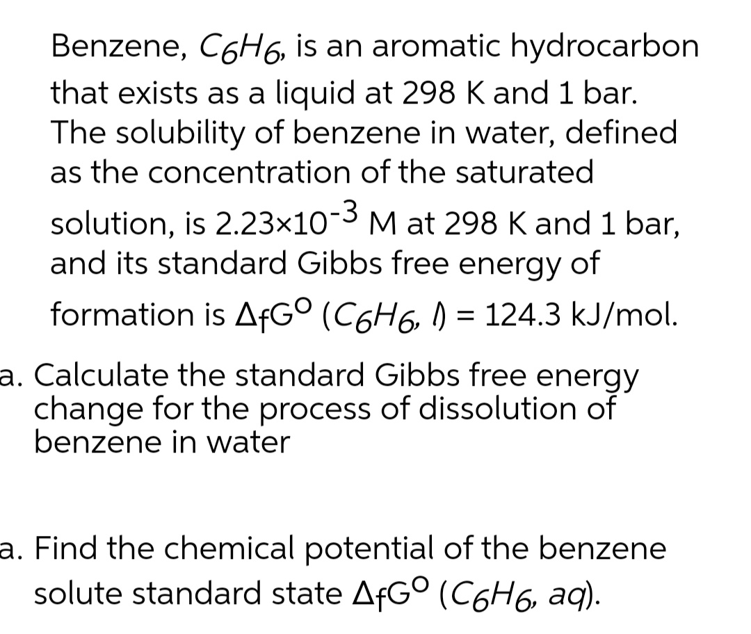 Benzene, C6H6, is an aromatic hydrocarbon
that exists as a liquid at 298 K and 1 bar.
The solubility of benzene in water, defined
as the concentration of the saturated
solution, is 2.23×10¬3 M at 298 K and 1 bar,
and its standard Gibbs free energy of
formation is AfG° (C6H6, ) = 124.3 kJ/mol.
a. Calculate the standard Gibbs free energy
change for the process of dissolution of
benzene in water
a. Find the chemical potential of the benzene
solute standard state AFG° (C6H6, aq).

