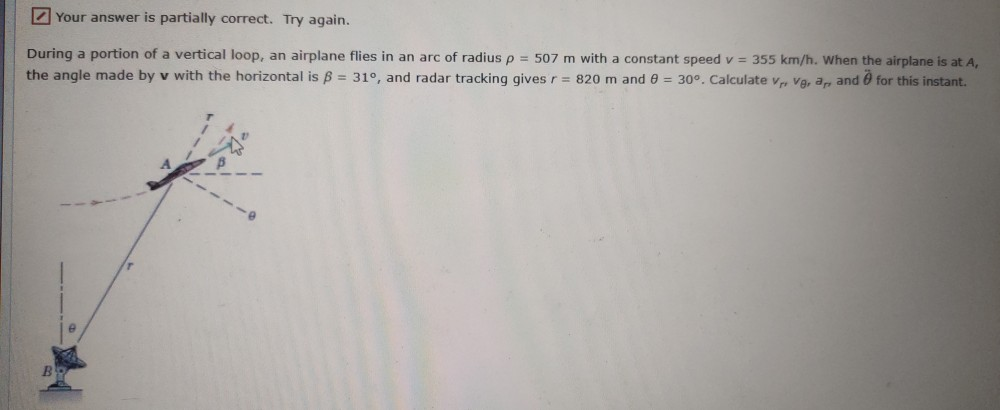 Z Your answer is partially correct. Try again.
During a portion of a vertical loop, an airplane flies in an arc of radius p = 507 m with a constant speed v = 355 km/h. When the airplane is at
the angle made by v with the horizontal is B = 31°, and radar tracking gives r = 820 m and 0 = 30°. Calculate v, va, a, and 0 for this instant.
