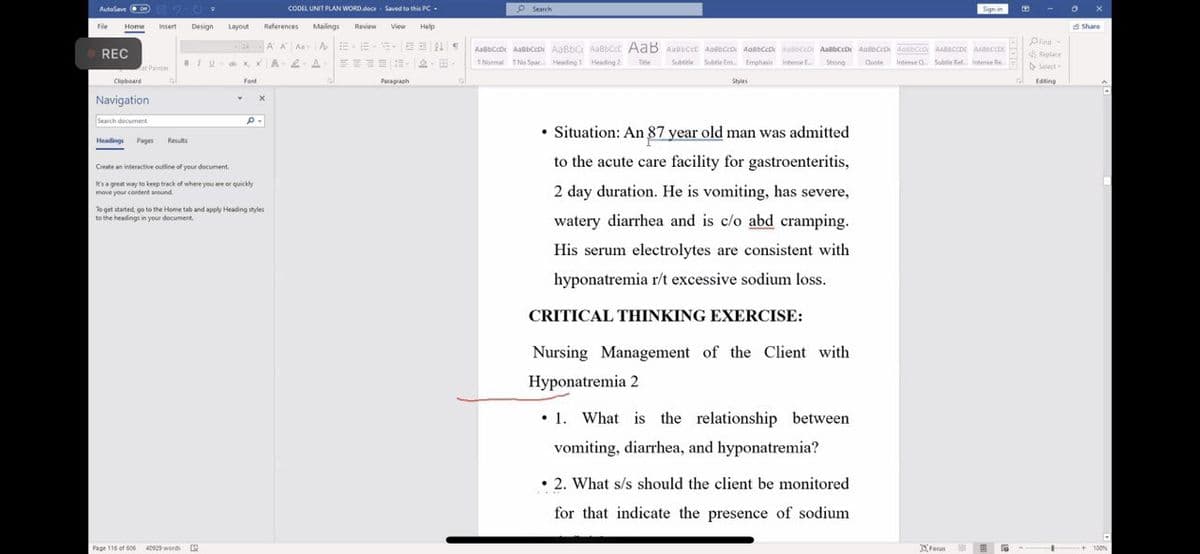 AutoSave on
File Home Insert Design Layout References Mailings
24AA Aa A
BIX, x A2-A
REC
at Painter
Clipboard
Navigation
Search document
Headings Pages Results
-
Page 116 of 606
Y
Font
Create an interactive outline of your document
It's a great way to keep track of where you are or quickly
move your content around.
40929 words 12
X
P.
To get started, go to the Home tab and apply Heading styles
to the headings in your document.
CODEL UNIT PLAN WORD.docx Saved to this PC-
Review
--
View
E
Paragraph
Help
32 N
-
Search
AaBbCeDe AsBDCDe AaBBC AaBbecc AaB ARBECCE AGBECCON ARBECCON AOBOCOC ABCD AoBC dos CCDC AABECCDC ASHUCCES
1 Normal No Spac... Heading 1 Heading 2 Title
Subtitle Subtle Em Emphasis Intense E Strong
Quote Intense Q. Subtle Ref... Intense Re
Styles
• Situation: An 87 year old man was admitted
to the acute care facility for gastroenteritis,
2 day duration. He is vomiting, has severe,
watery diarrhea and is c/o abd cramping.
His serum electrolytes are consistent with
hyponatremia r/t excessive sodium loss.
CRITICAL THINKING EXERCISE:
Nursing Management of the Client with
Hyponatremia 2
1. What is the relationship between
vomiting, diarrhea, and hyponatremia?
. 2. What s/s should the client be monitored
for that indicate the presence of sodium
Sign in
Focus
Find
Replace
Select-
Editing
-- F
Share
F
-100%