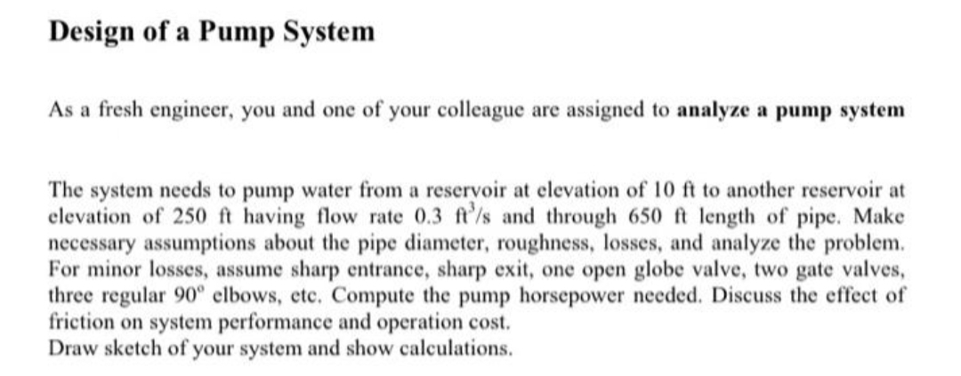Design of a Pump System
As a fresh engineer, you and one of your colleague are assigned to analyze a pump system
The system needs to pump water from a reservoir at elevation of 10 ft to another reservoir at
elevation of 250 ft having flow rate 0.3 ft/s and through 650 ft length of pipe. Make
necessary assumptions about the pipe diameter, roughness, losses, and analyze the problem.
For minor losses, assume sharp entrance, sharp exit, one open globe valve, two gate valves,
three regular 90° elbows, etc. Compute the pump horsepower needed. Discuss the effect of
friction on system performance and operation cost.
Draw sketch of your system and show calculations.