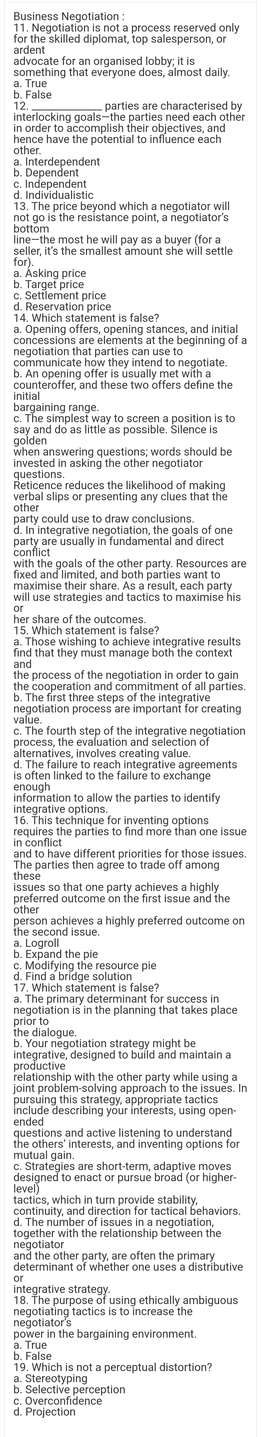 Business Negotiation :
11. Negotiation is not a process reserved only
for the skilled diplomat, top salesperson, or
ardent
advocate for an organised lobby; it is
something that everyone does, almost daily.
a. True
b. False
12.
parties are characterised by
interlocking goals-the parties need each other
in order to accomplish their objectives, and
hence have the potential to influence each
other.
a. Interdependent
b. Dependent
c. Independent
d. Individualistic
13. The price beyond which a negotiator will
not go is the resistance point, a negotiator's
bottom
line-the most he will pay as a buyer (for a
seller, it's the smallest amount she will settle
for).
a. Asking price
b. Target price
c. Settlement price
d. Reservation price
14. Which statement is false?
a. Opening offers, opening stances, and initial
concessions are elements at the beginning of a
negotiation that parties can use to
communicate how they intend to negotiate.
b. An opening offer is usually met with a
counteroffer, and these two offers define the
initial
bargaining range.
c. The simplest way to screen a position is to
say and do as little as possible. Silence is
golden
when answering questions; words should be
invested in asking the other negotiator
questions.
Reticence reduces the likelihood of making
verbal slips or presenting any clues that the
other
party could use to draw conclusions.
d. In integrative negotiation, the goals of one
party are usually in fundamental and direct
conflict
with the goals of the other party. Resources are
fixed and limited, and both parties want to
maximise their share. As a result, each party
will use strategies and tactics to maximise his
or
her share of the outcomes.
15. Which statement is false?
a. Those wishing to achieve integrative results
find that they must manage both the context
and
the process of the negotiation in order to gain
the cooperation and commitment of all parties.
b. The first three steps of the integrative
negotiation process are important for creating
value.
c. The fourth step of the integrative negotiation
process, the evaluation and selection of
alternatives, involves creating value.
d. The failure to reach integrative agreements
is often linked to the failure to exchange
enough
information to allow the parties to identify
integrative options.
16. This technique for inventing options
requires the parties to find more than one issue
in conflict
and to have different priorities for those issues.
The parties then agree to trade off among
these
issues so that one party achieves a highly
preferred outcome on the first issue and the
other
person achieves a highly preferred outcome on
the second issue.
a. Logroll
b. Expand the pie
c. Modifying the resource pie
d. Find a bridge solution
17. Which statement is false?
a. The primary determinant for success in
negotiation is in the planning that takes place
prior to
the dialogue.
b. Your negotiation strategy might be
integrative, designed to build and maintain a
productive
relationship with the other party while using a
joint problem-solving approach to the issues. In
pursuing this strategy, appropriate tactics
include describing your interests, using open-
ended
questions and active listening to understand
the others' interests, and inventing options for
mutual gain.
c. Strategies are short-term, adaptive moves
designed to enact or pursue broad (or higher-
level)
tactics, which in turn provide stability,
continuity, and direction for tactical behaviors.
d. The number of issues in a negotiation,
together with the relationship between the
negotiator
and the other party, are often the primary
determinant of whether one uses a distributive
integrative strategy.
18. The purpose of using ethically ambiguous
negotiating tactics is to increase the
negotiator's
power in the bargaining environment.
a. True
b. False
or
19. Which is not a perceptual distortion?
a. Stereotyping
b. Selective perception
c. Overconfidence
d. Projection
