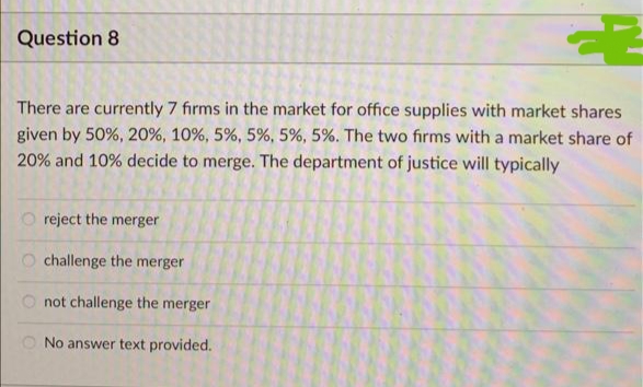 Question 8
There are currently 7 firms in the market for office supplies with market shares
given by 50%, 20 %, 10%, 5%, 5%, 5%, 5%. The two firms with a market share of
20% and 10% decide to merge. The department of justice will typically
500
reject the merger
challenge the merger
not challenge the merger
No answer text provided.