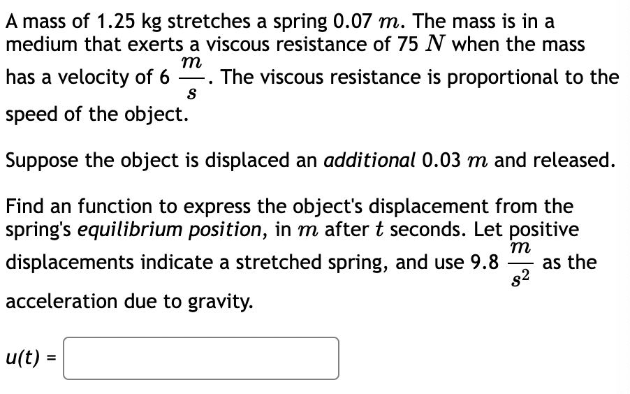 A mass of 1.25 kg stretches a spring 0.07 m. The mass is in a
medium that exerts a viscous resistance of 75 N when the mass
m
has a velocity of 6 . The viscous resistance is proportional to the
S
speed of the object.
Suppose the object is displaced an additional 0.03 m and released.
Find an function to express the object's displacement from the
spring's equilibrium position, in m after t seconds. Let positive
m
displacements indicate a stretched spring, and use 9.8
as the
s2
acceleration due to gravity.
u(t) =
