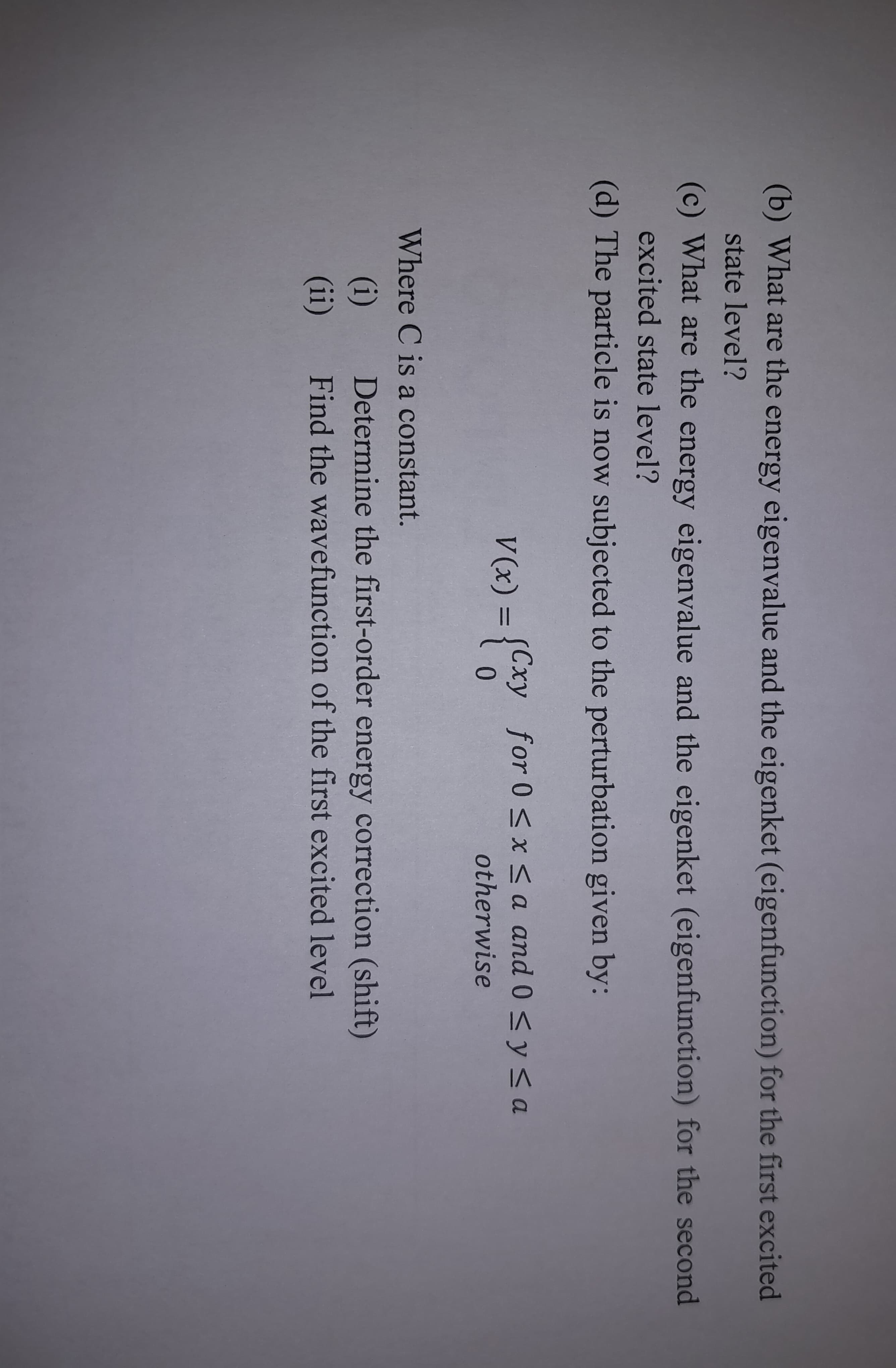 (b) What are the energy eigenvalue and the eigenket (eigenfunction) for the first excited
state level?
(c) What are the energy eigenvalue and the eigenket (eigenfunction) for the second
excited state level?
(d) The particle is now subjected to the perturbation given by:
V(x) = {Cxy for 0≤x≤a and 0 ≤ y ≤ a
0
otherwise
Where C is a constant.
(i) Determine the first-order energy correction (shift)
(ii) Find the wavefunction of the first excited level