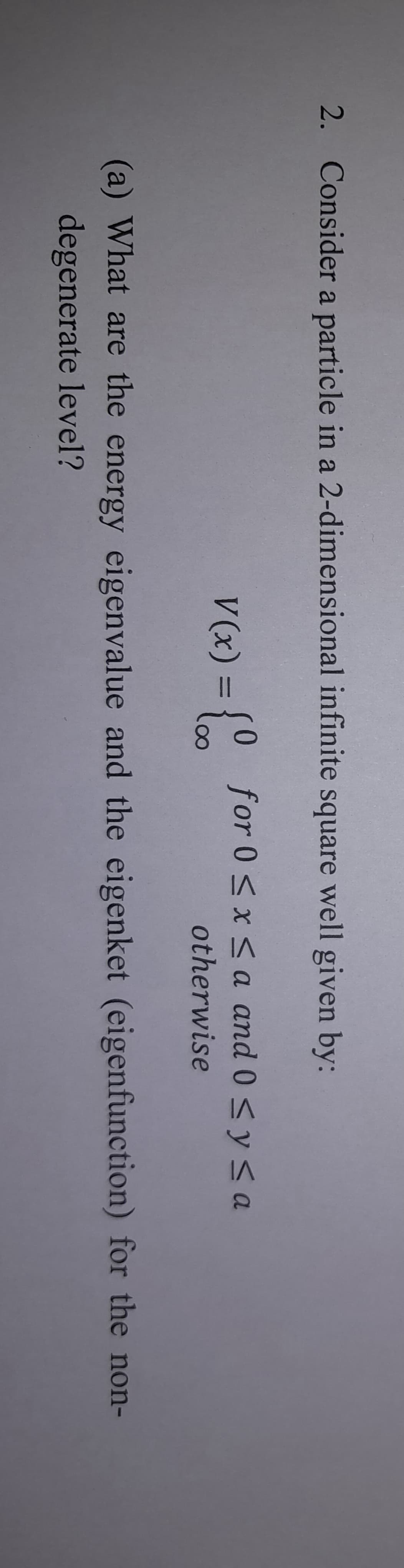 2. Consider a particle in a 2-dimensional infinite square well given by:
V(x) = {0 for 0≤x≤a and 0 ≤ y ≤a
otherwise
(a) What are the energy eigenvalue and the eigenket (eigenfunction) for the non-
degenerate level?