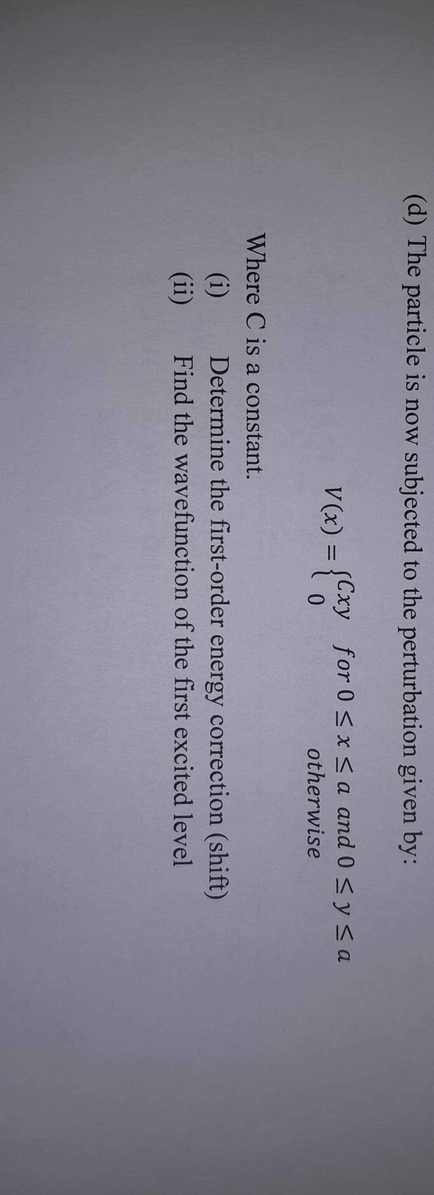 (d) The particle is now subjected to the perturbation given by:
V(x) = {Cxy
Where C is a constant.
(i)
(ii)
Cxy for 0≤x≤a and 0 ≤ y ≤a
otherwise
Determine the first-order energy correction (shift)
Find the wavefunction of the first excited level