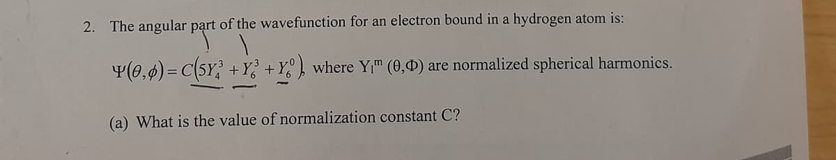 2. The angular part of the wavefunction for an electron bound in a hydrogen atom is:
Y(0,0) = C(5Y²³ +Y? +Yº° ), where Y₁™ (0,0) are normalized spherical harmonics.
(a) What is the value of normalization constant C?