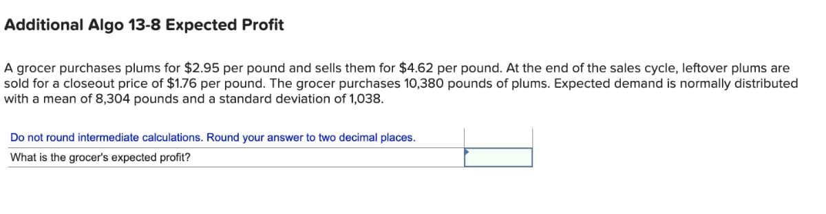 Additional Algo 13-8 Expected Profit
A grocer purchases plums for $2.95 per pound and sells them for $4.62 per pound. At the end of the sales cycle, leftover plums are
sold for a closeout price of $1.76 per pound. The grocer purchases 10,380 pounds of plums. Expected demand is normally distributed
with a mean of 8,304 pounds and a standard deviation of 1,038.
Do not round intermediate calculations. Round your answer to two decimal places.
What is the grocer's expected profit?