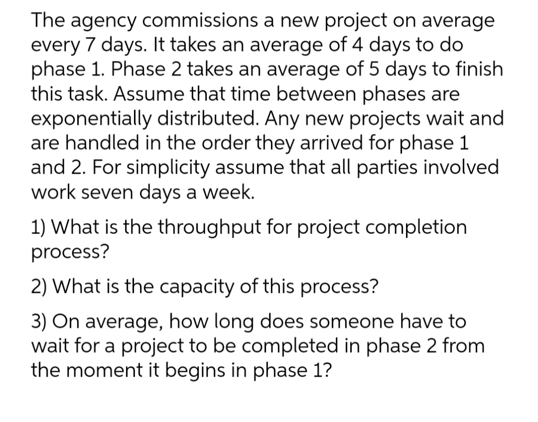 The agency commissions a new project on average
every 7 days. It takes an average of 4 days to do
phase 1. Phase 2 takes an average of 5 days to finish
this task. Assume that time between phases are
exponentially distributed. Any new projects wait and
are handled in the order they arrived for phase 1
and 2. For simplicity assume that all parties involved
work seven days a week.
1) What is the throughput for project completion
process?
2) What is the capacity of this process?
3) On average, how long does someone have to
wait for a project to be completed in phase 2 from
the moment it begins in phase 1?
