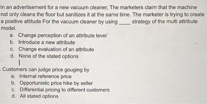 In an advertisement for a new vacuum cleaner, The marketers claim that the machine
not only cleans the floor but sanitizes it at the same time. The marketer is trying to create
a positive attitude For the vacuum cleaner by using
strategy of the multi attribute
model.
a. Change perception of an attribute level
b. Introduce a new attribute
c. Change evaluation of an attribute
d. None of the stated options
Customers can judge price gouging by
a. Internal reference price
b. Opportunistic price hike by seller
c. Differential pricing to different customers
d. All stated options
