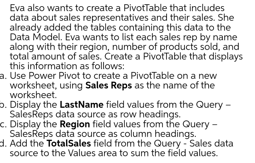 Eva also wants to create a PivotTable that includes
data about sales representatives and their sales. She
already added the tables containing this data to the
Data Model. Eva wants to list each sales rep by name
along with their region, number of products sold, and
total amount of sales. Create a PivotTable that displays
this information as follows:
a. Use Power Pivot to create a PivotTable on a new
worksheet, using Sales Reps as the name of the
worksheet.
o. Display the LastName field values from the Query -
Sales Reps data source as row headings.
c. Display the Region field values from the Query -
Sales Reps data source as column headings.
d. Add the TotalSales field from the Query - Sales data
source to the Values area to sum the field values.