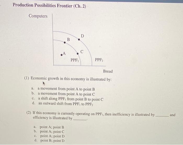 Production Possibilities Frontier (Ch. 2)
Computers
D
B
.4
PPF₁
PPF₂
Bread
(1) Economic growth in this economy is illustrated by:
a. a movement from point A to point B
b.
a movement from point A to point C
c. a shift along PPF, from point B to point C
d. an outward shift from PPF, to PPF₂2
(2) If this economy is currently operating on PPF₁, then inefficiency is illustrated by.
efficiency is illustrated by
a. point A; point B
b. point A; point C
c. point A; point D
point B; point D
d.
and