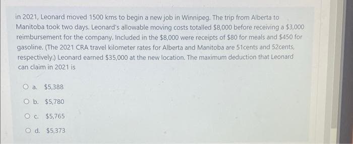 in 2021, Leonard moved 1500 kms to begin a new job in Winnipeg. The trip from Alberta to
Manitoba took two days. Leonard's allowable moving costs totalled $8,000 before receiving a $3,000
reimbursement for the company. Included in the $8,000 were receipts of $80 for meals and $450 for
gasoline. (The 2021 CRA travel kilometer rates for Alberta and Manitoba are 51cents and 52cents,
respectively.) Leonard earned $35,000 at the new location. The maximum deduction that Leonard
can claim in 2021 is
O a. $5,388
O b. $5,780
O c. $5,765
O d. $5,373