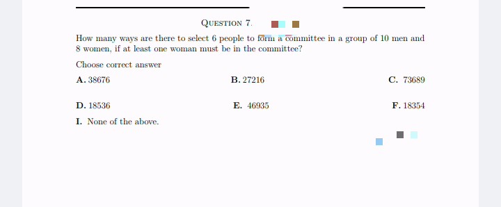 QUESTION 7.
How many ways are there to select 6 people to form a committee in a group of 10 men and
8 women, if at least one woman must be in the committee?
Choose correct answer
A. 38676
D. 18536
I. None of the above.
B. 27216
E. 46935.
■
C. 73689
F. 18354