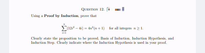 QUESTION 12. (1
Using a Proof by Induction, prove that
n
(12²-4i) = 4n²(n+1) for all integers n ≥ 1.
Clearly state the proposition to be proved, Basis of Induction, Induction Hypothesis, and
Induction Step. Clearly indicate where the Induction Hypothesis is used in your proof.
