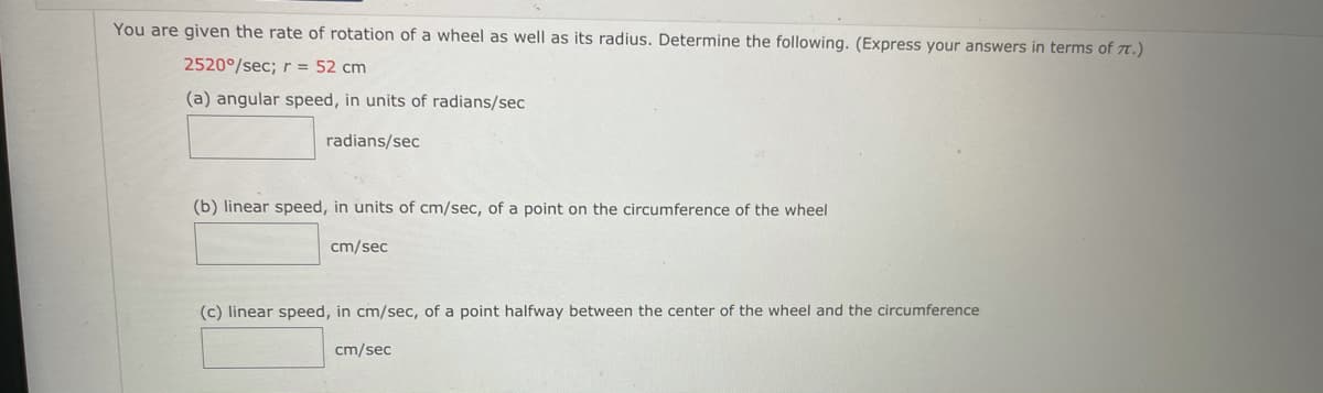 You are given the rate of rotation of a wheel as well as its radius. Determine the following. (Express your answers in terms of T.)
2520°/sec; r = 52 cm
(a) angular speed, in units of radians/sec
radians/sec
(b) linear speed, in units of cm/sec, of a point on the circumference of the wheel
cm/sec
(c) linear speed, in cm/sec, of a point halfway between the center of the wheel and the circumference
cm/sec
