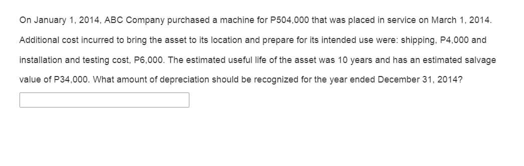 On January 1, 2014, ABC Company purchased a machine for P504,000 that was placed in service on March 1, 2014.
Additional cost incurred to bring the asset to its location and prepare for its intended use were: shipping, P4,000 and
installation and testing cost, P6,000. The estimated useful life of the asset was 10 years and has an estimated salvage
value of P34,000. What amount of depreciation should be recognized for the year ended December 31, 2014?
