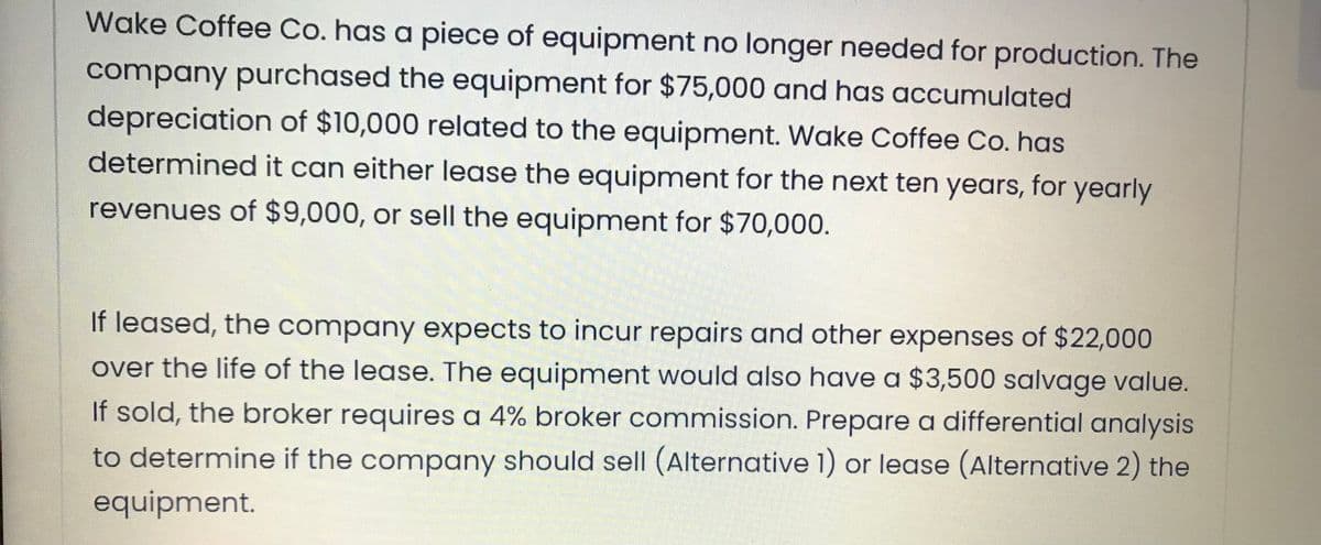 Wake Coffee Co. has a piece of equipment no longer needed for production. The
company purchased the equipment for $75,000 and has accumulated
depreciation of $10,000 related to the equipment. Wake Coffee Co. has
determined it can either lease the equipment for the next ten years, for yearly
revenues of $9,000, or sell the equipment for $70,000.
If leased, the company expects to incur repairs and other expenses of $22,000
over the life of the lease. The equipment would also have a $3,500 salvage value.
If sold, the broker requires a 4% broker commission. Prepare a differential analysis
to determine if the company should sell (Alternative 1) or lease (Alternative 2) the
equipment.
