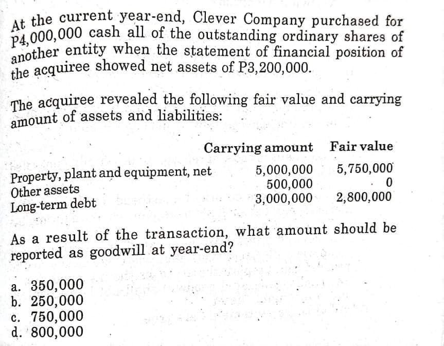 another entity when the statement of financial position of
amount of assets and liabilities:
the acquiree showed net assets of P3,200,000.
P4,000,000 cash all of the outstanding ordinary shares of
At the current year-end, Clever Company purchased for
another entity when the statement of financial position of
the acquiree showed net assets of P3,200,000.
The acquiree revealed the following fair value and carrying
Carrying amount
Fair value
Property, plant and equipment, net
Other assets
Long-term debt
5,000,000
500,000
3,000,000
5,750,000
2,800,000
As a result of the trànsaction, what amount should be
reported as goodwill at year-end?
a. 350,000
b. 250,000
c. 750,000
d. 800,000
