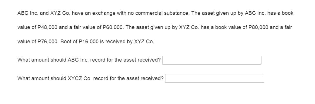 ABC Inc. and XYZ Co. have an exchange with no commercial substance. The asset given up by ABC Inc. has a book
value of P48,000 and a fair value of P60,000. The asset given up by XYZ Co. has a book value of P80,000 and a fair
value of P76,000. Boot of P16,000 is received by XYZ Co.
What amount should ABC Inc. record for the asset received?
What amount should XYCZ Co. record for the asset received?
