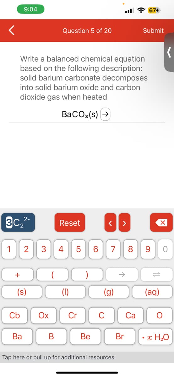 2-
3C₂²-
+
9:04
Write a balanced chemical equation
based on the following description:
solid barium carbonate decomposes
into solid barium oxide and carbon
dioxide gas when heated
BaCO3(s)
1 2 3 4
(s)
Cb
Ba
Question 5 of 20
Ox
B
Reset
LO
5
Cr
Be
6
< >
7
G
Tap here or pull up for additional resources
↑
Br
8
Ca
674
Submit
9
11
(aq)
(
O
x H₂O