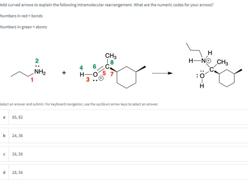 Add curved arrows to explain the following intramolecular rearrangement. What are the numeric codes for your arrows?
Numbers in red = bonds
Numbers in green = atoms
a
b
с
d
65,82
Select an answer and submit. For keyboard navigation, use the up/down arrow keys to select an answer.
24, 36
26,58
2
NH₂
28, 56
+
4H
H-
CH3
18
C
7
H
H-NO CH3
: