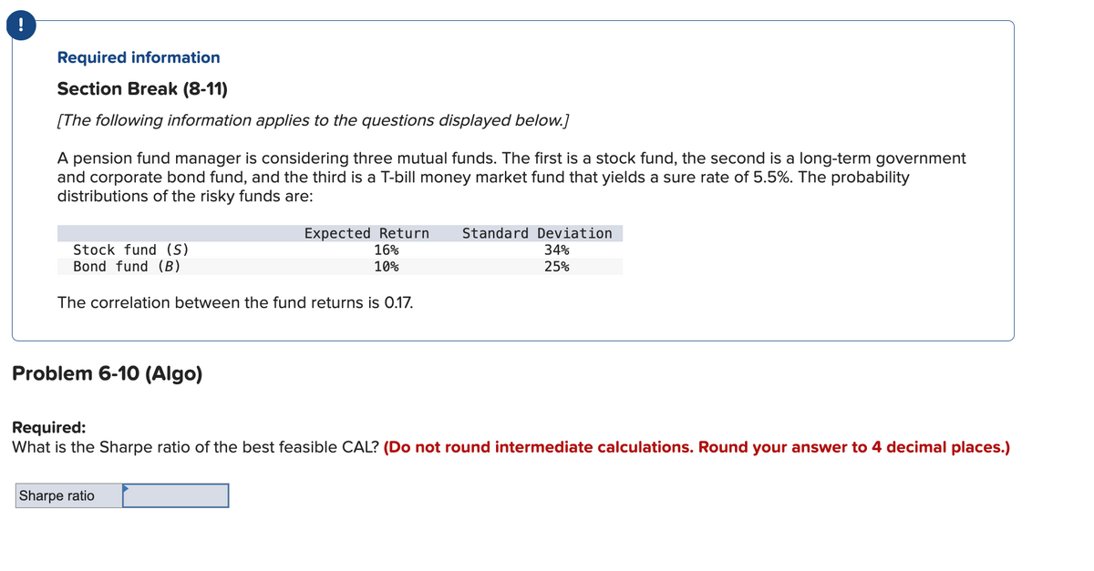 Required information
Section Break (8-11)
[The following information applies to the questions displayed below.]
A pension fund manager is considering three mutual funds. The first is a stock fund, the second is a long-term government
and corporate bond fund, and the third is a T-bill money market fund that yields a sure rate of 5.5%. The probability
distributions of the risky funds are:
Stock fund (S)
Bond fund (B)
The correlation between the fund returns is 0.17.
Problem 6-10 (Algo)
Expected Return Standard Deviation
16%
10%
Sharpe ratio
34%
25%
Required:
What is the Sharpe ratio of the best feasible CAL? (Do not round intermediate calculations. Round your answer to 4 decimal places.)