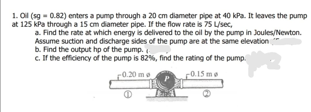 1. Oil (sg = 0.82) enters a pump through a 20 cm diameter pipe at 40 kPa. It leaves the pump
at 125 kPa through a 15 cm diameter pipe. If the flow rate is 75 L/sec,
%3D
a. Find the rate at which energy is delivered to the oil by the pump in Joules/Newton.
Assume suction and discharge sides of the pump are at the same elevation
b. Find the output hp of the pump. (
c. If the efficiency of the pump is 82%, find the rating of the pump.
-0.20 m ø
F0.15 mø
