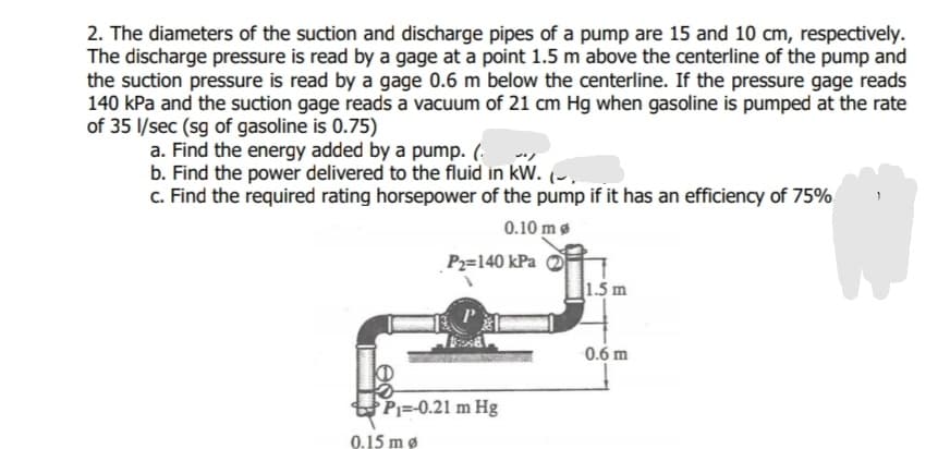 2. The diameters of the suction and discharge pipes of a pump are 15 and 10 cm, respectively.
The discharge pressure is read by a gage at a point 1.5 m above the centerline of the pump and
the suction pressure is read by a gage 0.6 m below the centerline. If the pressure gage reads
140 kPa and the suction gage reads a vacuum of 21 cm Hg when gasoline is pumped at the rate
of 35 l/sec (sg of gasoline is 0.75)
a. Find the energy added by a pump. (.
b. Find the power delivered to the fluid in kW.
c. Find the required rating horsepower of the pump if it has an efficiency of 75%
0.10 mg
Pz=140 kPa
1.5 m
0.6 m
KD
Pj=-0.21 m Hg
0.15 mø
