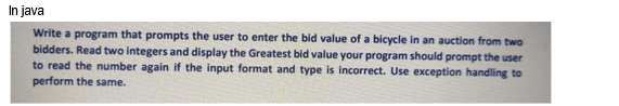 In java
Write a program that prompts the user to enter the bid value of a bicycle in an auction from two
bidders. Read two integers and display the Greatest bid value your program should prompt the user
to read the number again if the input format and type is incorrect. Use exception handling to
perform the same.