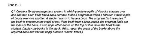 Use c++
Q1. Create a library management system in which you have a pile of 4 books stacked over
one another. Each book has a book number. Make a program in which a librarian stacks a pile
of books over one another. A student wants to issue a book. The program first searches if
the book is present in the stack or not. If the book hasn't been issued, the program finds out
the index of the book. It also pops other books on the top of it to issue the book to the
student. Display the books in the stack. (Hint: report the count of the books above the
required book and use the pop() function "count"times.)