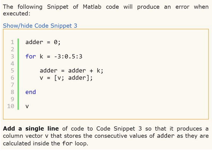 The following Snippet of Matlab code will produce an error when
executed:
Show/hide Code Snippet 3
123 45
2
4
898
5
6
7
8 end
9
adder =
10
for k= 3:0.5:3
0;
V
adder = adder+k;
v = [v; adder];
Add a single line of code to Code Snippet 3 so that it produces a
column vector v that stores the consecutive values of adder as they are
calculated inside the for loop.