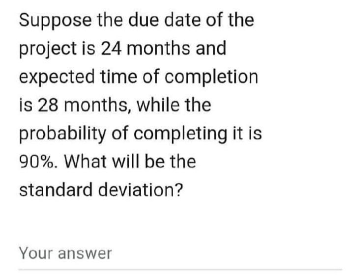 Suppose the due date of the
project is 24 months and
expected time of completion.
is 28 months, while the
probability of completing it is
90%. What will be the
standard deviation?
Your answer