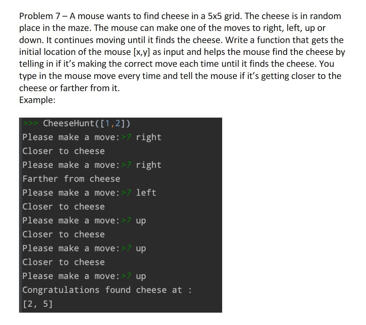 Problem 7 - A mouse wants to find cheese in a 5x5 grid. The cheese is in random
place in the maze. The mouse can make one of the moves to right, left, up or
down. It continues moving until it finds the cheese. Write a function that gets the
initial location of the mouse [x,y] as input and helps the mouse find the cheese by
telling in if it's making the correct move each time until it finds the cheese. You
type in the mouse move every time and tell the mouse if it's getting closer to the
cheese or farther from it.
Example:
CheeseHunt([1,2])
Please make a move:>? right
Closer to cheese
Please make a move:>? right
Farther from cheese
Please make a move:>? left
Closer to cheese
Please make a move:>? up
Closer to cheese
Please make a move:>? up
Closer to cheese
Please make a move:>? up
Congratulations found cheese at :
[2, 5]