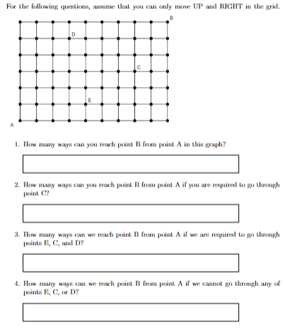 For the following questions, assume that you can only move UP and RIGHT in the grid.
D
Q
1. How many ways can you reach point B from point A in this graph?
2. How many ways can you reach point. B from point A if you are required to go through
point. C?
3. How many ways can we reach point. B from point. A if we are required to go through
points E, C, and D?
4. How many ways can we reach point B from point A if we cannot go through any of
points E, C, or D?