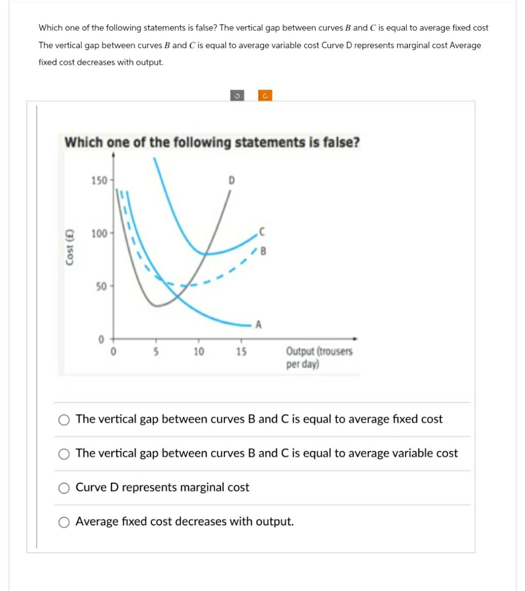 Which one of the following statements is false? The vertical gap between curves B and C is equal to average fixed cost
The vertical gap between curves B and C is equal to average variable cost Curve D represents marginal cost Average
fixed cost decreases with output.
C
Which one of the following statements is false?
Cost (£)
150
100
50
50
A
5
10
15
Output (trousers
per day)
The vertical gap between curves B and C is equal to average fixed cost
The vertical gap between curves B and C is equal to average variable cost
Curve D represents marginal cost
Average fixed cost decreases with output.
