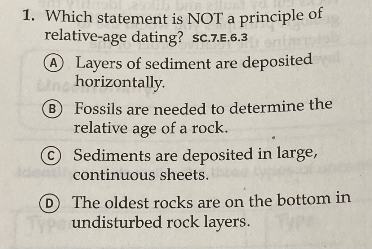 1. Which statement is NOT a principle of
relative-age dating? sc.7.E.6.3
A Layers of sediment are deposited
Unc horizontally.
B
Fossils are needed to determine the
В
relative
age
of a rock.
© Sediments are deposited in large,
continuous sheets.
D The oldest rocks are on the bottom in
undisturbed rock layers.
