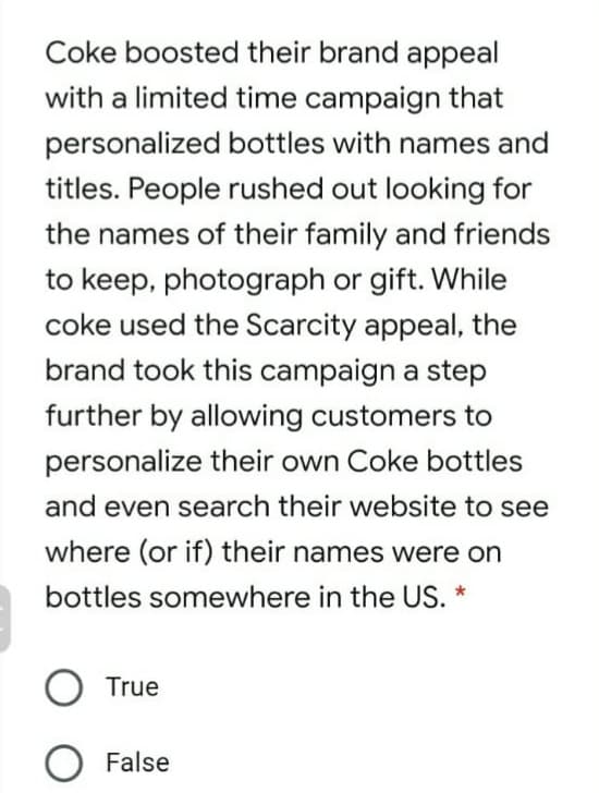 Coke boosted their brand appeal
with a limited time campaign that
personalized bottles with names and
titles. People rushed out looking for
the names of their family and friends
to keep, photograph or gift. While
coke used the Scarcity appeal, the
brand took this campaign a step
further by allowing customers to
personalize their own Coke bottles
and even search their website to see
where (or if) their names were on
bottles somewhere in the US. *
O True
O False
