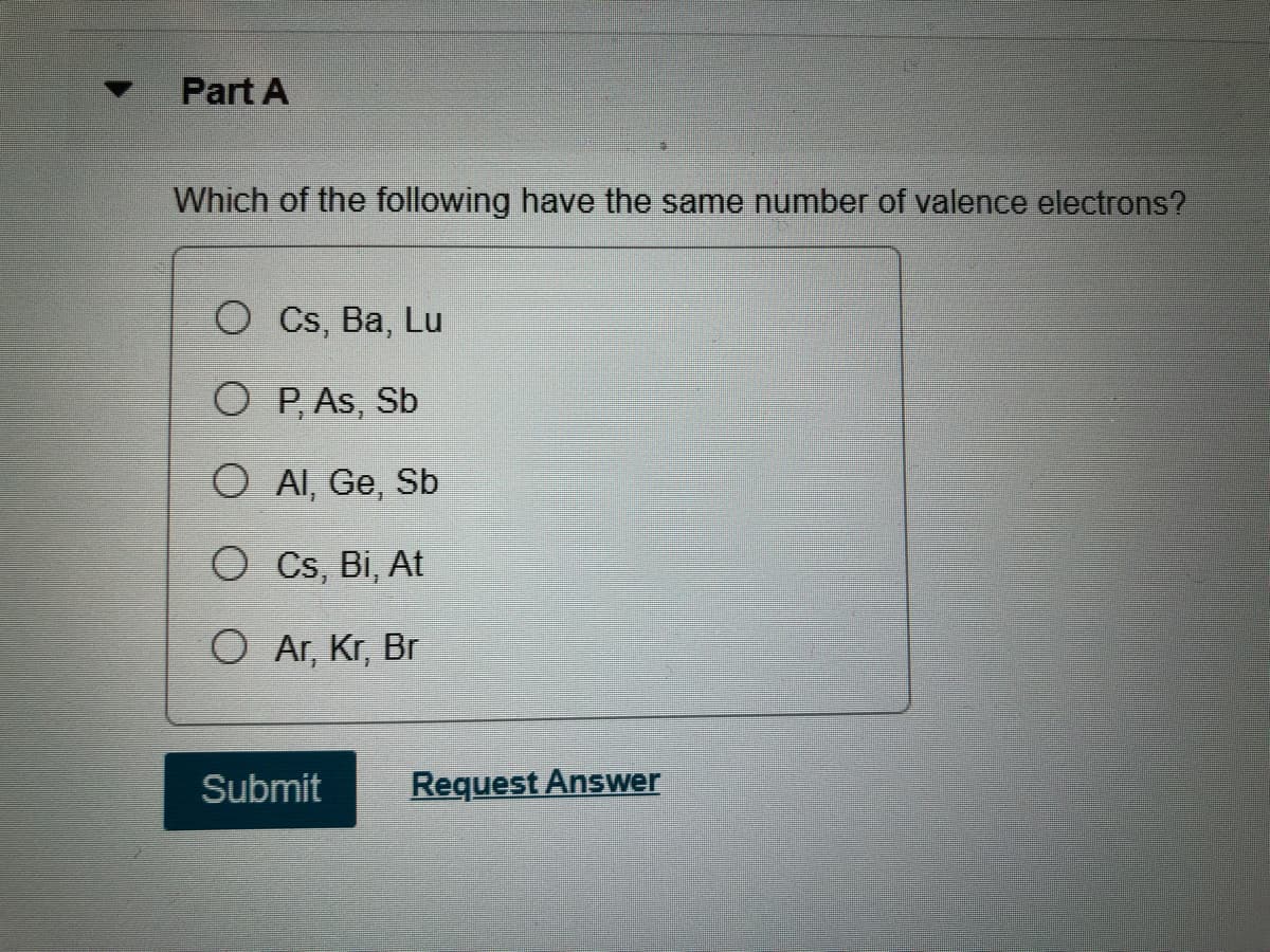 Part A
Which of the following have the same number of valence electrons?
O Cs, Ba, Lu
O P, As, Sb
O AI, Ge, Sb
O Cs, Bi, At
O Ar, Kr, Br
Submit
Request Answer
