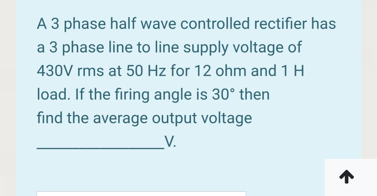A 3 phase half wave controlled rectifier has
a 3 phase line to line supply voltage of
430V rms at 50 Hz for 12 ohm and 1 H
load. If the firing angle is 30° then
find the average output voltage
V.

