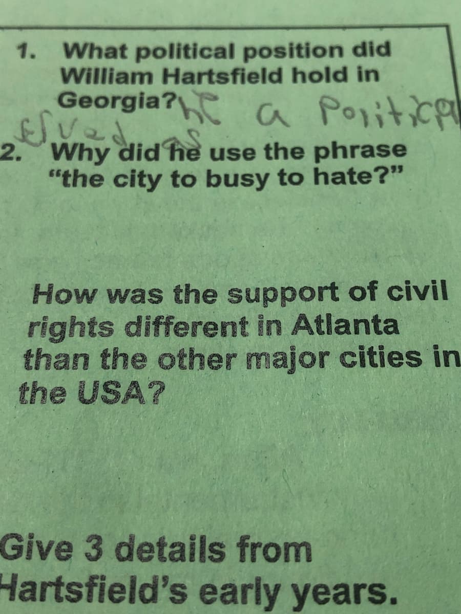 1. What political position did
William Hartsfield hold in
Georgia? C Poritice
2. Why did he use the phrase
"the city to busy to hate?"
How was the support of civil
rights different in Atlanta
than the other major cities in
the USA?
Give 3 details from
Hartsfield's early years.
