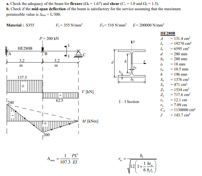 a. Check the adequacy of the beam for flexure (2b = 1.67) and shear (Cy=1.0 and £2,= 1.5).
b. Check if the mid-span deflection of the beam is satisfactory for the service assuming that the maximum
permissible value is Alim = L/300.
Material: $355
240
HE280B
3.2
m
137.5
Fy=355 N/mm²
P = 200 KN
B
* 3.2
m
200
62.5
=
1 PL³
107.3 EI
V [kN]
M [kNm]
Fu=510 N/mm² E = 200000 N/mm²
tw
11
bę
I-I Section
b₁
1+
1 ht
6 b.t
HE280B
A
Ix
Iy
d
be
tw
h
Sx
Sy
Zx
Zy
Cw
J
131.4 cm²
= 19270 cm¹
= 6595 cm²
= 280 mm
= 280 mm
= 18 mm
- 10.5 mm
=
= 196 mm
= 1376 cm³
= 471 cm³
- 1534 cm³
= 717.6 cm³
= 12.1 cm
= 7.09 cm
=
- 1130000 cm6
=
- 143.7 cm²